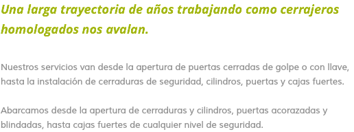 Una larga trayectoria de años trabajando como cerrajeros homologados nos avalan. Nuestros servicios van desde la apertura de puertas cerradas de golpe o con llave, hasta la instalación de cerraduras de seguridad, cilindros, puertas y cajas fuertes. Abarcamos desde la apertura de cerraduras y cilindros, puertas acorazadas y blindadas, hasta cajas fuertes de cualquier nivel de seguridad.